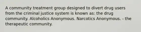 A community treatment group designed to divert drug users from the criminal justice system is known as: the drug community. Alcoholics Anonymous. Narcotics Anonymous. - the therapeutic community.