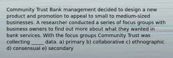 Community Trust Bank management decided to design a new product and promotion to appeal to small to medium-sized businesses. A researcher conducted a series of focus groups with business owners to find out more about what they wanted in bank services. With the focus groups Community Trust was collecting _____ data. a) primary b) collaborative c) ethnographic d) consensual e) secondary