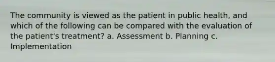 The community is viewed as the patient in public health, and which of the following can be compared with the evaluation of the patient's treatment? a. Assessment b. Planning c. Implementation