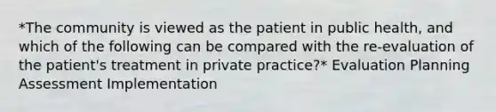 *The community is viewed as the patient in public health, and which of the following can be compared with the re-evaluation of the patient's treatment in private practice?* Evaluation Planning Assessment Implementation