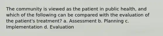 The community is viewed as the patient in public health, and which of the following can be compared with the evaluation of the patient's treatment? a. Assessment b. Planning c. Implementation d. Evaluation