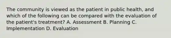 The community is viewed as the patient in public health, and which of the following can be compared with the evaluation of the patient's treatment? A. Assessment B. Planning C. Implementation D. Evaluation