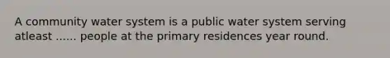 A community water system is a public water system serving atleast ...... people at the primary residences year round.