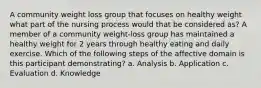 A community weight loss group that focuses on healthy weight what part of the nursing process would that be considered as? A member of a community weight-loss group has maintained a healthy weight for 2 years through healthy eating and daily exercise. Which of the following steps of the affective domain is this participant demonstrating? a. Analysis b. Application c. Evaluation d. Knowledge