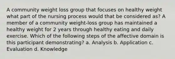 A community weight loss group that focuses on healthy weight what part of the nursing process would that be considered as? A member of a community weight-loss group has maintained a healthy weight for 2 years through healthy eating and daily exercise. Which of the following steps of the affective domain is this participant demonstrating? a. Analysis b. Application c. Evaluation d. Knowledge