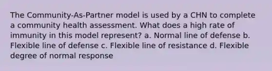 The Community-As-Partner model is used by a CHN to complete a community health assessment. What does a high rate of immunity in this model represent? a. Normal line of defense b. Flexible line of defense c. Flexible line of resistance d. Flexible degree of normal response