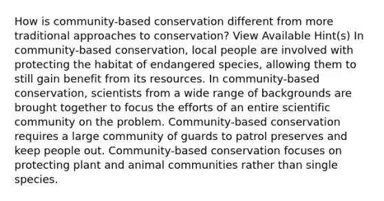 How is community-based conservation different from more traditional approaches to conservation? View Available Hint(s) In community-based conservation, local people are involved with protecting the habitat of endangered species, allowing them to still gain benefit from its resources. In community-based conservation, scientists from a wide range of backgrounds are brought together to focus the efforts of an entire scientific community on the problem. Community-based conservation requires a large community of guards to patrol preserves and keep people out. Community-based conservation focuses on protecting plant and animal communities rather than single species.