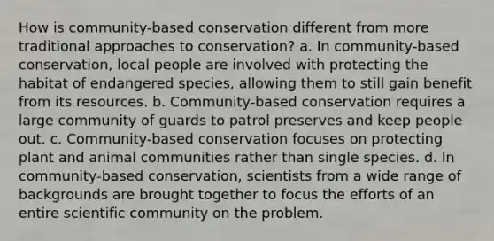 How is community-based conservation different from more traditional approaches to conservation? a. In community-based conservation, local people are involved with protecting the habitat of endangered species, allowing them to still gain benefit from its resources. b. Community-based conservation requires a large community of guards to patrol preserves and keep people out. c. Community-based conservation focuses on protecting plant and animal communities rather than single species. d. In community-based conservation, scientists from a wide range of backgrounds are brought together to focus the efforts of an entire scientific community on the problem.