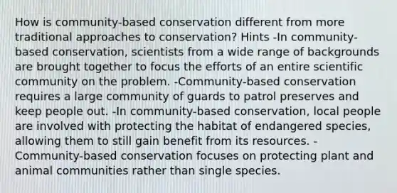 How is community-based conservation different from more traditional approaches to conservation? Hints -In community-based conservation, scientists from a wide range of backgrounds are brought together to focus the efforts of an entire scientific community on the problem. -Community-based conservation requires a large community of guards to patrol preserves and keep people out. -In community-based conservation, local people are involved with protecting the habitat of endangered species, allowing them to still gain benefit from its resources. -Community-based conservation focuses on protecting plant and animal communities rather than single species.