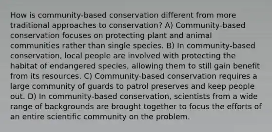 How is community-based conservation different from more traditional approaches to conservation? A) Community-based conservation focuses on protecting plant and animal communities rather than single species. B) In community-based conservation, local people are involved with protecting the habitat of endangered species, allowing them to still gain benefit from its resources. C) Community-based conservation requires a large community of guards to patrol preserves and keep people out. D) In community-based conservation, scientists from a wide range of backgrounds are brought together to focus the efforts of an entire scientific community on the problem.