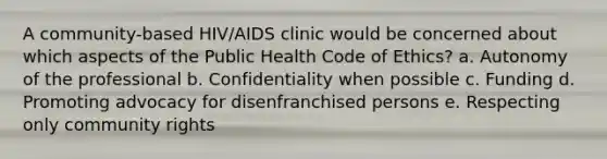 A community-based HIV/AIDS clinic would be concerned about which aspects of the Public Health Code of Ethics? a. Autonomy of the professional b. Confidentiality when possible c. Funding d. Promoting advocacy for disenfranchised persons e. Respecting only community rights