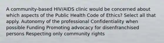 A community-based HIV/AIDS clinic would be concerned about which aspects of the Public Health Code of Ethics? Select all that apply. Autonomy of the professional Confidentiality when possible Funding Promoting advocacy for disenfranchised persons Respecting only community rights