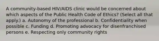 A community-based HIV/AIDS clinic would be concerned about which aspects of the Public Health Code of Ethics? (Select all that apply.) a. Autonomy of the professional b. Confidentiality when possible c. Funding d. Promoting advocacy for disenfranchised persons e. Respecting only community rights