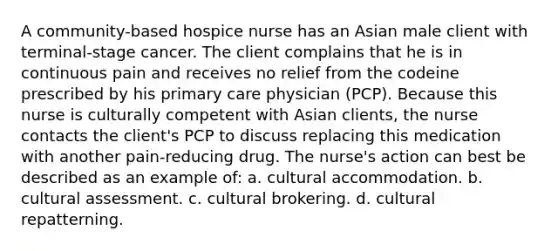 A community-based hospice nurse has an Asian male client with terminal-stage cancer. The client complains that he is in continuous pain and receives no relief from the codeine prescribed by his primary care physician (PCP). Because this nurse is culturally competent with Asian clients, the nurse contacts the client's PCP to discuss replacing this medication with another pain-reducing drug. The nurse's action can best be described as an example of: a. cultural accommodation. b. cultural assessment. c. cultural brokering. d. cultural repatterning.