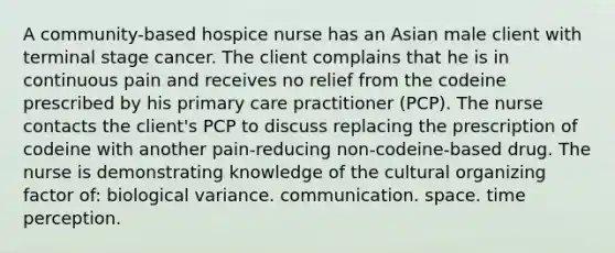 A community-based hospice nurse has an Asian male client with terminal stage cancer. The client complains that he is in continuous pain and receives no relief from the codeine prescribed by his primary care practitioner (PCP). The nurse contacts the client's PCP to discuss replacing the prescription of codeine with another pain-reducing non-codeine-based drug. The nurse is demonstrating knowledge of the cultural organizing factor of: biological variance. communication. space. time perception.