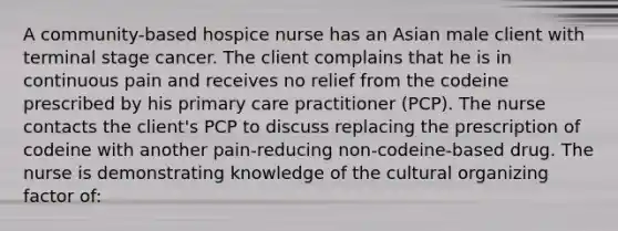 A community-based hospice nurse has an Asian male client with terminal stage cancer. The client complains that he is in continuous pain and receives no relief from the codeine prescribed by his primary care practitioner (PCP). The nurse contacts the client's PCP to discuss replacing the prescription of codeine with another pain-reducing non-codeine-based drug. The nurse is demonstrating knowledge of the cultural organizing factor of: