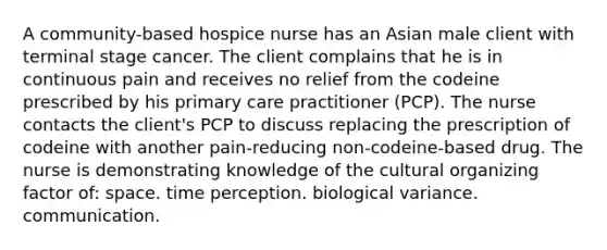 A community-based hospice nurse has an Asian male client with terminal stage cancer. The client complains that he is in continuous pain and receives no relief from the codeine prescribed by his primary care practitioner (PCP). The nurse contacts the client's PCP to discuss replacing the prescription of codeine with another pain-reducing non-codeine-based drug. The nurse is demonstrating knowledge of the cultural organizing factor of: space. time perception. biological variance. communication.