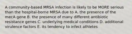 A community-based MRSA infection is likely to be MORE serious than the hospital-borne MRSA due to A. the presence of the mecA gene B. the presence of many different antibiotic resistance genes C. underlying medical conditions D. additional virulence factors E. its tendency to infect athletes