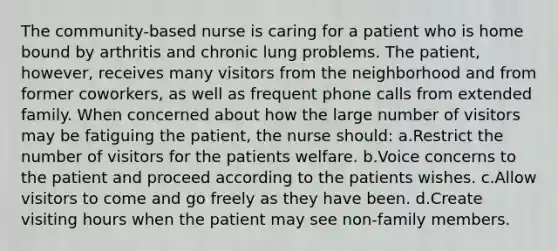 The community-based nurse is caring for a patient who is home bound by arthritis and chronic lung problems. The patient, however, receives many visitors from the neighborhood and from former coworkers, as well as frequent phone calls from extended family. When concerned about how the large number of visitors may be fatiguing the patient, the nurse should: a.Restrict the number of visitors for the patients welfare. b.Voice concerns to the patient and proceed according to the patients wishes. c.Allow visitors to come and go freely as they have been. d.Create visiting hours when the patient may see non-family members.