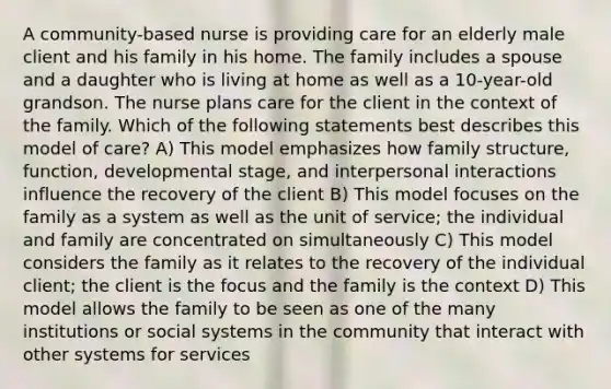 A community-based nurse is providing care for an elderly male client and his family in his home. The family includes a spouse and a daughter who is living at home as well as a 10-year-old grandson. The nurse plans care for the client in the context of the family. Which of the following statements best describes this model of care? A) This model emphasizes how family structure, function, developmental stage, and interpersonal interactions influence the recovery of the client B) This model focuses on the family as a system as well as the unit of service; the individual and family are concentrated on simultaneously C) This model considers the family as it relates to the recovery of the individual client; the client is the focus and the family is the context D) This model allows the family to be seen as one of the many institutions or social systems in the community that interact with other systems for services