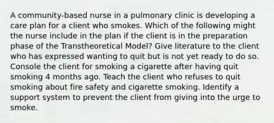 A community-based nurse in a pulmonary clinic is developing a care plan for a client who smokes. Which of the following might the nurse include in the plan if the client is in the preparation phase of the Transtheoretical Model? Give literature to the client who has expressed wanting to quit but is not yet ready to do so. Console the client for smoking a cigarette after having quit smoking 4 months ago. Teach the client who refuses to quit smoking about fire safety and cigarette smoking. Identify a support system to prevent the client from giving into the urge to smoke.