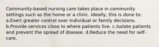 Community-based nursing care takes place in community settings such as the home or a clinic. Ideally, this is done to: a.Exert greater control over individual or family decisions. b.Provide services close to where patients live. c.Isolate patients and prevent the spread of disease. d.Reduce the need for self-care.