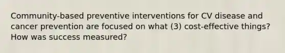 Community-based preventive interventions for CV disease and cancer prevention are focused on what (3) cost-effective things? How was success measured?