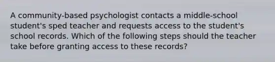 A community-based psychologist contacts a middle-school student's sped teacher and requests access to the student's school records. Which of the following steps should the teacher take before granting access to these records?