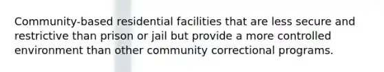 Community-based residential facilities that are less secure and restrictive than prison or jail but provide a more controlled environment than other community correctional programs.