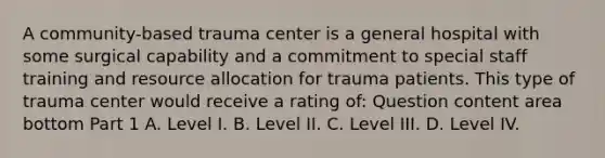 A​ community-based trauma center is a general hospital with some surgical capability and a commitment to special staff training and resource allocation for trauma patients. This type of trauma center would receive a rating​ of: Question content area bottom Part 1 A. Level I. B. Level II. C. Level III. D. Level IV.