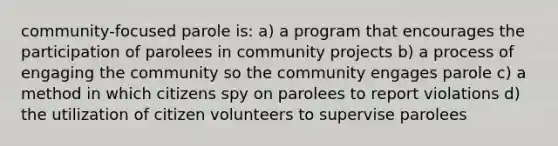 community-focused parole is: a) a program that encourages the participation of parolees in community projects b) a process of engaging the community so the community engages parole c) a method in which citizens spy on parolees to report violations d) the utilization of citizen volunteers to supervise parolees