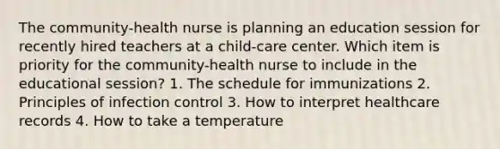 The community-health nurse is planning an education session for recently hired teachers at a child-care center. Which item is priority for the community-health nurse to include in the educational session? 1. The schedule for immunizations 2. Principles of infection control 3. How to interpret healthcare records 4. How to take a temperature