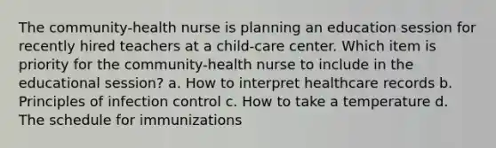 The community-health nurse is planning an education session for recently hired teachers at a child-care center. Which item is priority for the community-health nurse to include in the educational session? a. How to interpret healthcare records b. Principles of infection control c. How to take a temperature d. The schedule for immunizations