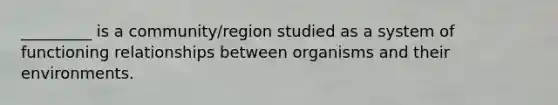 _________ is a community/region studied as a system of functioning relationships between organisms and their environments.