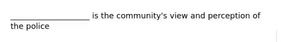 ____________________ is the community's view and perception of the police