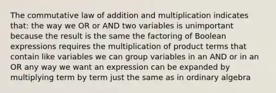 The commutative law of addition and multiplication indicates that: the way we OR or AND two variables is unimportant because the result is the same the factoring of Boolean expressions requires the multiplication of product terms that contain like variables we can group variables in an AND or in an OR any way we want an expression can be expanded by multiplying term by term just the same as in ordinary algebra