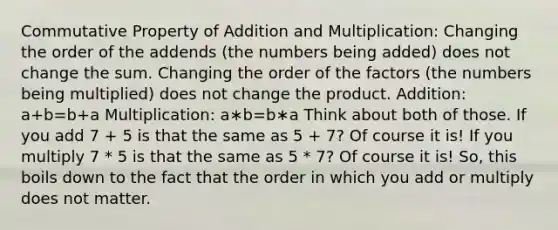 Commutative Property of Addition and Multiplication: Changing the order of the addends (the numbers being added) does not change the sum. Changing the order of the factors (the numbers being multiplied) does not change the product. Addition: a+b=b+a Multiplication: a∗b=b∗a Think about both of those. If you add 7 + 5 is that the same as 5 + 7? Of course it is! If you multiply 7 * 5 is that the same as 5 * 7? Of course it is! So, this boils down to the fact that the order in which you add or multiply does not matter.