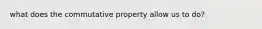 what does the commutative property allow us to do?