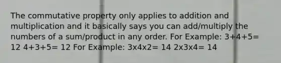 The commutative property only applies to addition and multiplication and it basically says you can add/multiply the numbers of a sum/product in any order. For Example: 3+4+5= 12 4+3+5= 12 For Example: 3x4x2= 14 2x3x4= 14