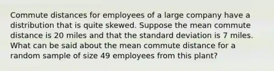 Commute distances for employees of a large company have a distribution that is quite skewed. Suppose the mean commute distance is 20 miles and that the standard deviation is 7 miles. What can be said about the mean commute distance for a random sample of size 49 employees from this plant?