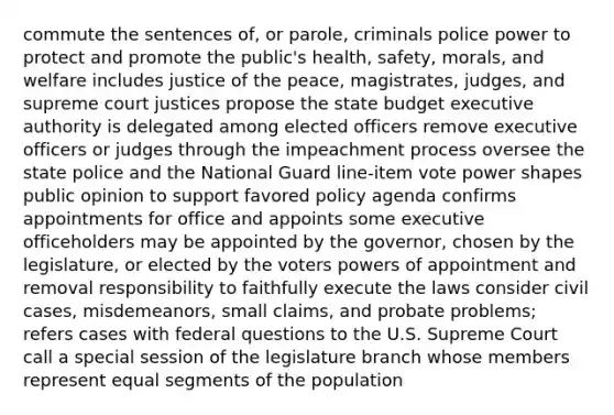 commute the sentences of, or parole, criminals police power to protect and promote the public's health, safety, morals, and welfare includes justice of the peace, magistrates, judges, and supreme court justices propose the state budget executive authority is delegated among elected officers remove executive officers or judges through the impeachment process oversee the state police and the National Guard line-item vote power shapes public opinion to support favored policy agenda confirms appointments for office and appoints some executive officeholders may be appointed by the governor, chosen by the legislature, or elected by the voters <a href='https://www.questionai.com/knowledge/kKSx9oT84t-powers-of' class='anchor-knowledge'>powers of</a> appointment and removal responsibility to faithfully execute the laws consider civil cases, misdemeanors, small claims, and probate problems; refers cases with federal questions to the U.S. Supreme Court call a special session of the legislature branch whose members represent equal segments of the population