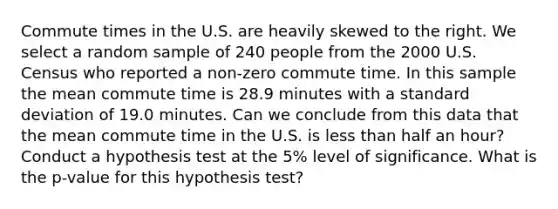 Commute times in the U.S. are heavily skewed to the right. We select a random sample of 240 people from the 2000 U.S. Census who reported a non-zero commute time. In this sample the mean commute time is 28.9 minutes with a standard deviation of 19.0 minutes. Can we conclude from this data that the mean commute time in the U.S. is less than half an hour? Conduct a hypothesis test at the 5% level of significance. What is the p-value for this hypothesis test?