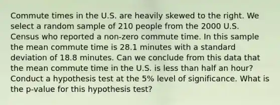 Commute times in the U.S. are heavily skewed to the right. We select a random sample of 210 people from the 2000 U.S. Census who reported a non-zero commute time. In this sample the mean commute time is 28.1 minutes with a standard deviation of 18.8 minutes. Can we conclude from this data that the mean commute time in the U.S. is less than half an hour? Conduct a hypothesis test at the 5% level of significance. What is the p-value for this hypothesis test?