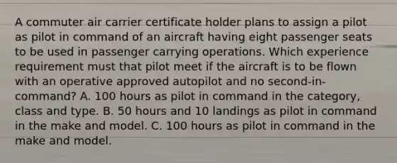 A commuter air carrier certificate holder plans to assign a pilot as pilot in command of an aircraft having eight passenger seats to be used in passenger carrying operations. Which experience requirement must that pilot meet if the aircraft is to be flown with an operative approved autopilot and no second-in-command? A. 100 hours as pilot in command in the category, class and type. B. 50 hours and 10 landings as pilot in command in the make and model. C. 100 hours as pilot in command in the make and model.