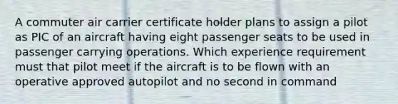 A commuter air carrier certificate holder plans to assign a pilot as PIC of an aircraft having eight passenger seats to be used in passenger carrying operations. Which experience requirement must that pilot meet if the aircraft is to be flown with an operative approved autopilot and no second in command