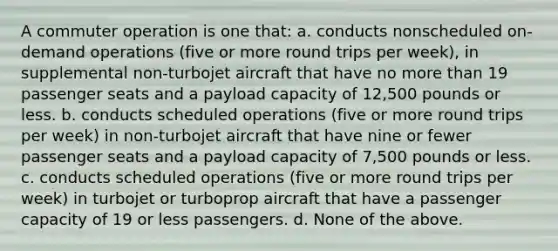 A commuter operation is one that: a. conducts nonscheduled on-demand operations (five or more round trips per week), in supplemental non-turbojet aircraft that have no more than 19 passenger seats and a payload capacity of 12,500 pounds or less. b. conducts scheduled operations (five or more round trips per week) in non-turbojet aircraft that have nine or fewer passenger seats and a payload capacity of 7,500 pounds or less. c. conducts scheduled operations (five or more round trips per week) in turbojet or turboprop aircraft that have a passenger capacity of 19 or less passengers. d. None of the above.