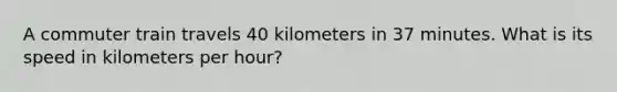 A commuter train travels 40 kilometers in 37 minutes. What is its speed in kilometers per hour?