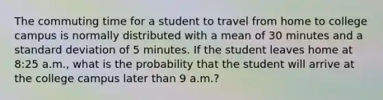 The commuting time for a student to travel from home to college campus is normally distributed with a mean of 30 minutes and a standard deviation of 5 minutes. If the student leaves home at 8:25 a.m., what is the probability that the student will arrive at the college campus later than 9 a.m.?