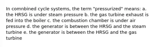 In comnbined cycle systems, the term "pressurized" means: a. the HRSG is under steam pressure b. the gas turbine exhaust is fed into the boiler c. the combustion chamber is under air pressure d. the generator is between the HRSG and the steam turbine e. the generator is between the HRSG and the gas turbine