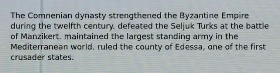 The Comnenian dynasty strengthened the Byzantine Empire during the twelfth century. defeated the Seljuk Turks at the battle of Manzikert. maintained the largest standing army in the Mediterranean world. ruled the county of Edessa, one of the first crusader states.